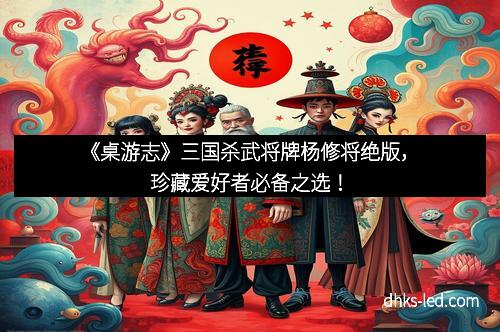 《桌游志》三国杀武将牌杨修将绝版，珍藏爱好者必备之选！